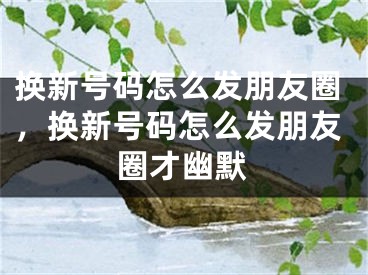 換新號碼怎么發(fā)朋友圈，換新號碼怎么發(fā)朋友圈才幽默