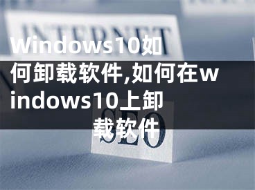 Windows10如何卸載軟件,如何在windows10上卸載軟件