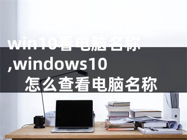 win10看電腦名稱,windows10怎么查看電腦名稱