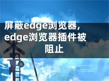 屏蔽edge瀏覽器,edge瀏覽器插件被阻止