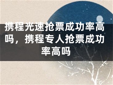 攜程光速搶票成功率高嗎，攜程專(zhuān)人搶票成功率高嗎