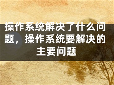 操作系統(tǒng)解決了什么問題，操作系統(tǒng)要解決的主要問題