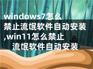 windows7怎么禁止流氓軟件自動安裝,win11怎么禁止流氓軟件自動安裝