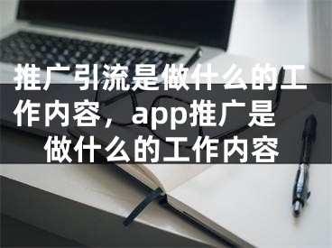 推廣引流是做什么的工作內(nèi)容，app推廣是做什么的工作內(nèi)容