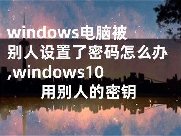 windows電腦被別人設(shè)置了密碼怎么辦,windows10用別人的密鑰