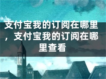 支付寶我的訂閱在哪里，支付寶我的訂閱在哪里查看