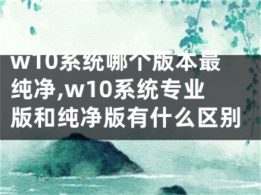 w10系統(tǒng)哪個(gè)版本最純凈,w10系統(tǒng)專業(yè)版和純凈版有什么區(qū)別