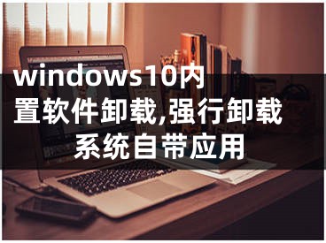 windows10內(nèi)置軟件卸載,強(qiáng)行卸載系統(tǒng)自帶應(yīng)用