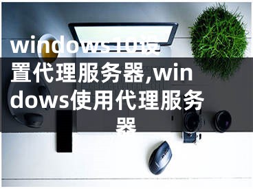 windows10設(shè)置代理服務(wù)器,windows使用代理服務(wù)器