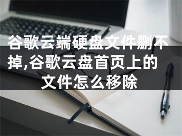 谷歌云端硬盤文件刪不掉,谷歌云盤首頁上的文件怎么移除