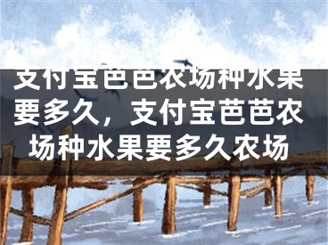 支付寶芭芭農(nóng)場(chǎng)種水果要多久，支付寶芭芭農(nóng)場(chǎng)種水果要多久農(nóng)場(chǎng)