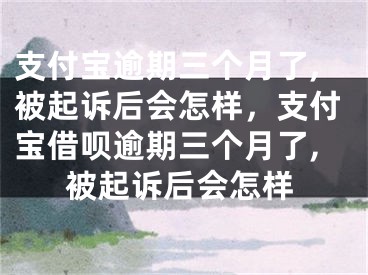 支付寶逾期三個(gè)月了,被起訴后會(huì)怎樣，支付寶借唄逾期三個(gè)月了,被起訴后會(huì)怎樣