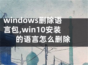 windows刪除語(yǔ)言包,win10安裝的語(yǔ)言怎么刪除