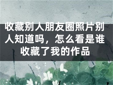 收藏別人朋友圈照片別人知道嗎，怎么看是誰收藏了我的作品