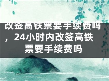 改簽高鐵票要手續(xù)費(fèi)嗎，24小時(shí)內(nèi)改簽高鐵票要手續(xù)費(fèi)嗎