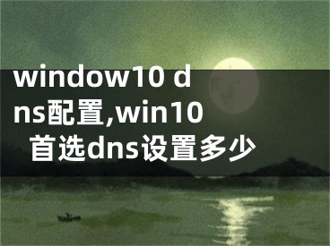 window10 dns配置,win10首選dns設(shè)置多少