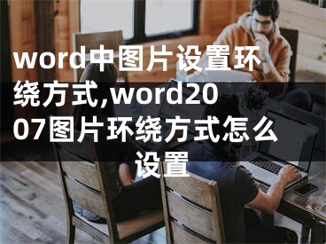 word中圖片設置環(huán)繞方式,word2007圖片環(huán)繞方式怎么設置