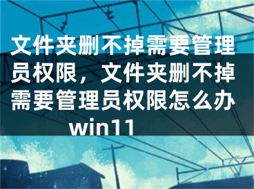 文件夾刪不掉需要管理員權(quán)限，文件夾刪不掉需要管理員權(quán)限怎么辦win11