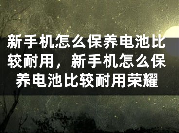 新手機(jī)怎么保養(yǎng)電池比較耐用，新手機(jī)怎么保養(yǎng)電池比較耐用榮耀