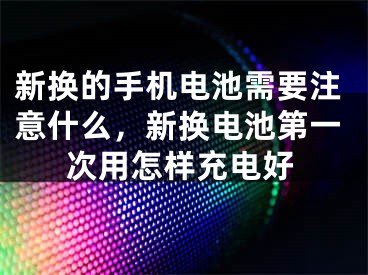 新?lián)Q的手機電池需要注意什么，新?lián)Q電池第一次用怎樣充電好