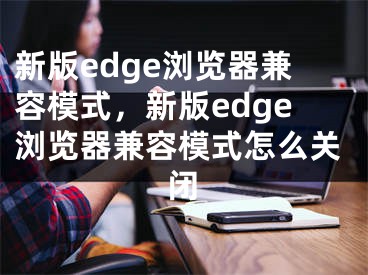 新版edge瀏覽器兼容模式，新版edge瀏覽器兼容模式怎么關(guān)閉