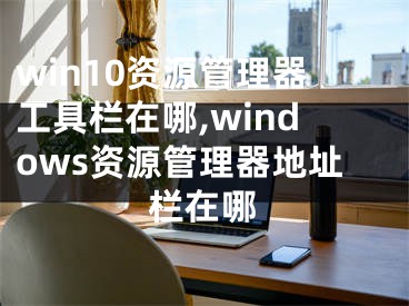 win10資源管理器工具欄在哪,windows資源管理器地址欄在哪