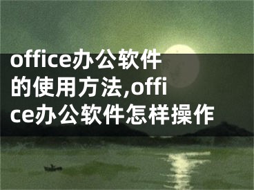 office辦公軟件的使用方法,office辦公軟件怎樣操作