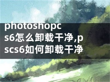 photoshopcs6怎么卸載干凈,pscs6如何卸載干凈