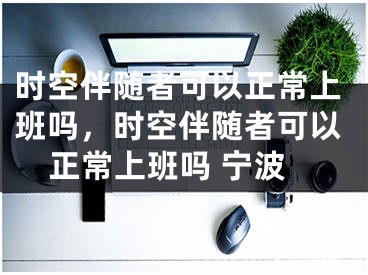 時(shí)空伴隨者可以正常上班嗎，時(shí)空伴隨者可以正常上班嗎 寧波