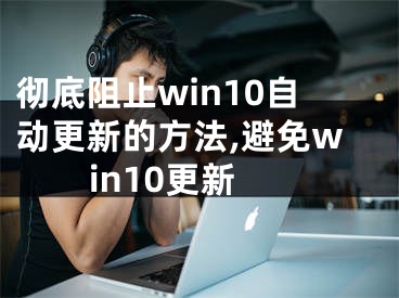 徹底阻止win10自動(dòng)更新的方法,避免win10更新