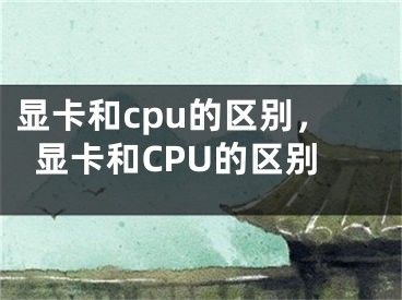 顯卡和cpu的區(qū)別，顯卡和CPU的區(qū)別