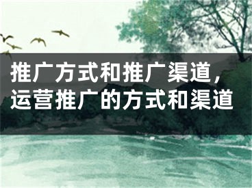 推廣方式和推廣渠道，運營推廣的方式和渠道