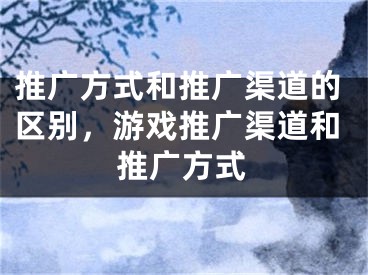 推廣方式和推廣渠道的區(qū)別，游戲推廣渠道和推廣方式