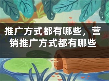 推廣方式都有哪些，營銷推廣方式都有哪些