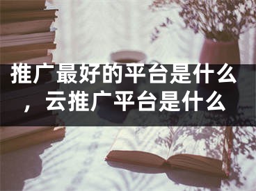 推廣最好的平臺是什么，云推廣平臺是什么