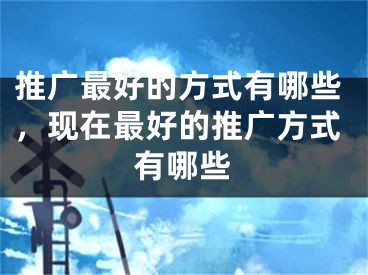 推廣最好的方式有哪些，現(xiàn)在最好的推廣方式有哪些