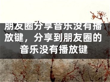 朋友圈分享音樂沒有播放鍵，分享到朋友圈的音樂沒有播放鍵