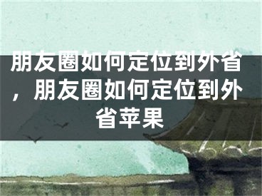 朋友圈如何定位到外省，朋友圈如何定位到外省蘋果