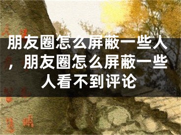 朋友圈怎么屏蔽一些人，朋友圈怎么屏蔽一些人看不到評論