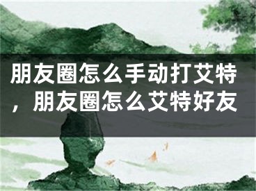 朋友圈怎么手動打艾特，朋友圈怎么艾特好友