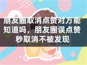 朋友圈取消點贊對方能知道嗎，朋友圈誤點贊秒取消不被發(fā)現