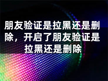 朋友驗(yàn)證是拉黑還是刪除，開(kāi)啟了朋友驗(yàn)證是拉黑還是刪除