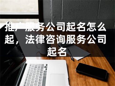 推廣服務公司起名怎么起，法律咨詢服務公司起名