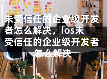 未受信任的企業(yè)級開發(fā)者怎么解決，ios未受信任的企業(yè)級開發(fā)者怎么解決