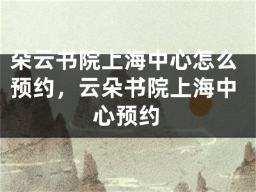 朵云書院上海中心怎么預(yù)約，云朵書院上海中心預(yù)約