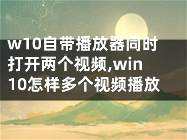 w10自帶播放器同時(shí)打開(kāi)兩個(gè)視頻,win10怎樣多個(gè)視頻播放