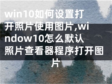 win10如何設(shè)置打開(kāi)照片使用圖片,window10怎么默認(rèn)照片查看器程序打開(kāi)圖片