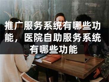 推廣服務系統(tǒng)有哪些功能，醫(yī)院自助服務系統(tǒng)有哪些功能