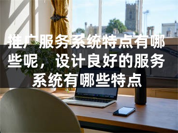 推廣服務(wù)系統(tǒng)特點(diǎn)有哪些呢，設(shè)計(jì)良好的服務(wù)系統(tǒng)有哪些特點(diǎn)