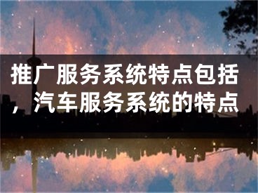 推廣服務(wù)系統(tǒng)特點(diǎn)包括，汽車服務(wù)系統(tǒng)的特點(diǎn)